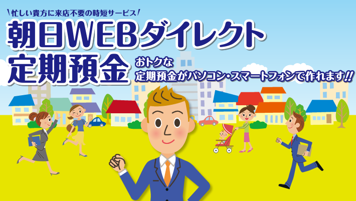 朝日WEBダイレクト定期預金。店頭表示金利プラス最大0.1％（税引き前）上乗せ　お取扱期間：平成27年10月1日（木）から平成28年3月31日（木）まで※金利情勢により期間内でも終了となる場合がございますので予めご了承ください。